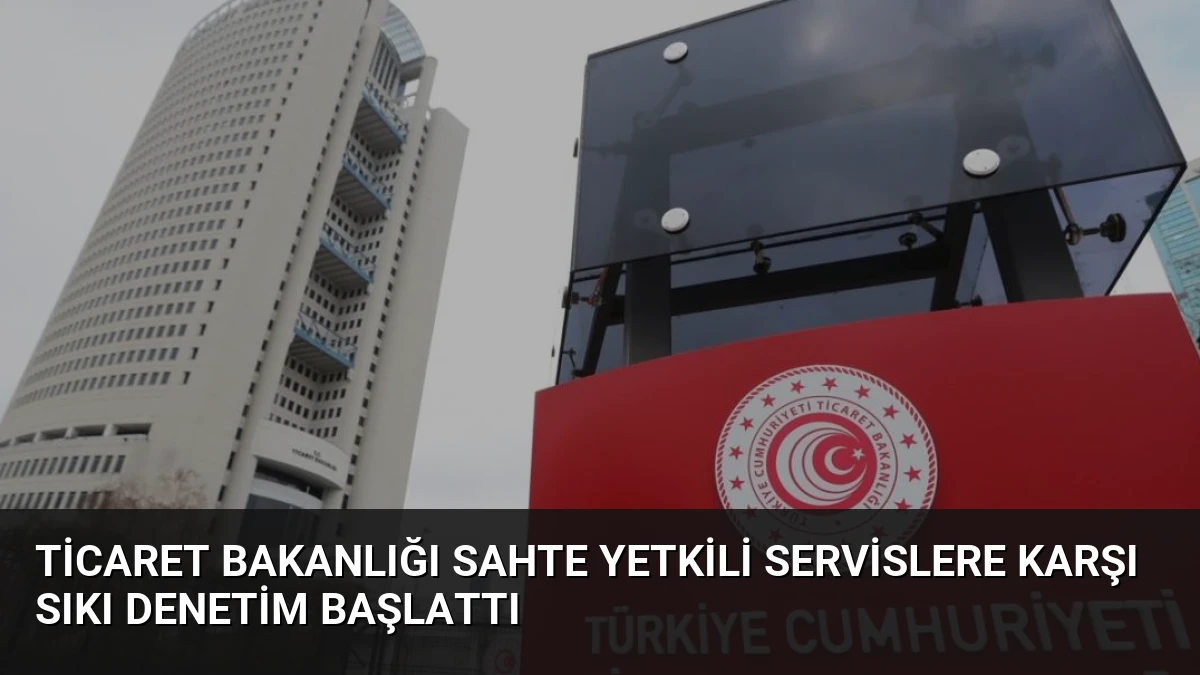 Ticaret Bakanlığı Sahte Yetkili Servislere Karşı Sıkı Denetim Başlattı