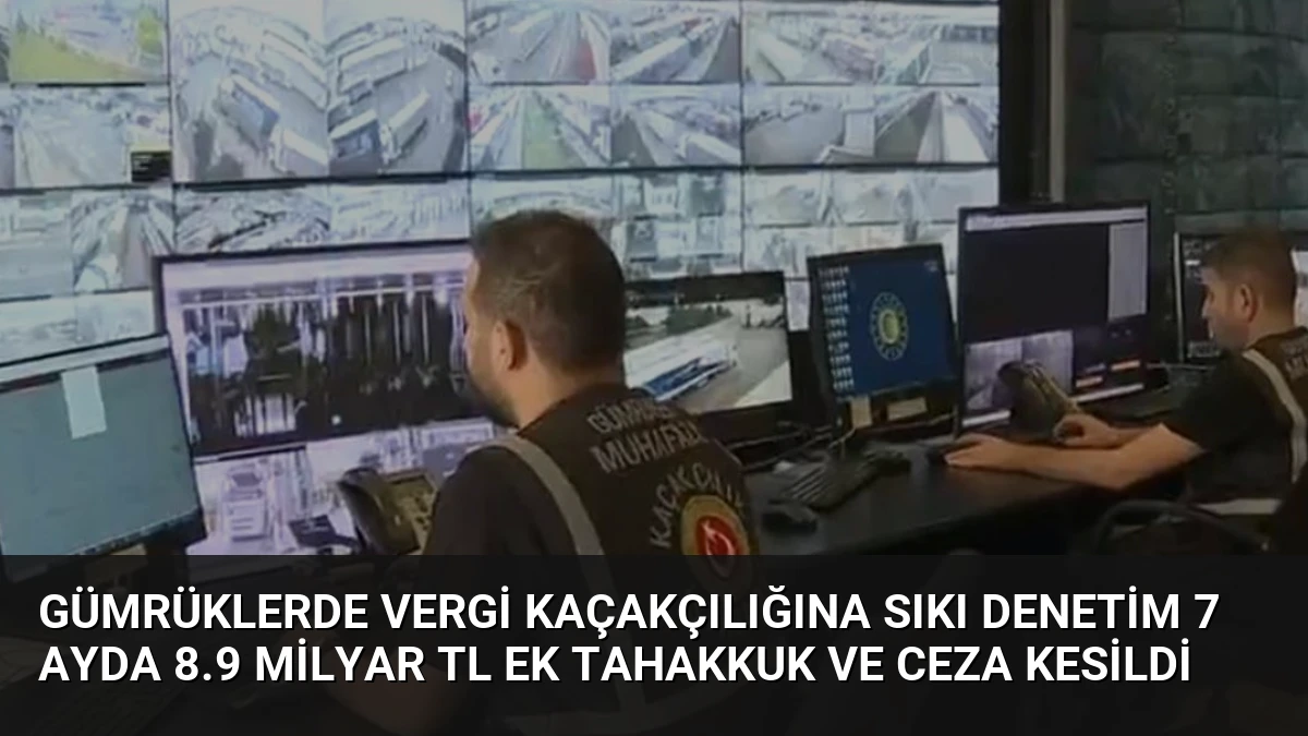 Gümrüklerde Vergi Kaçakçılığına Sıkı Denetim 7 Ayda 8.9 Milyar TL Ek Tahakkuk ve Ceza Kesildi
