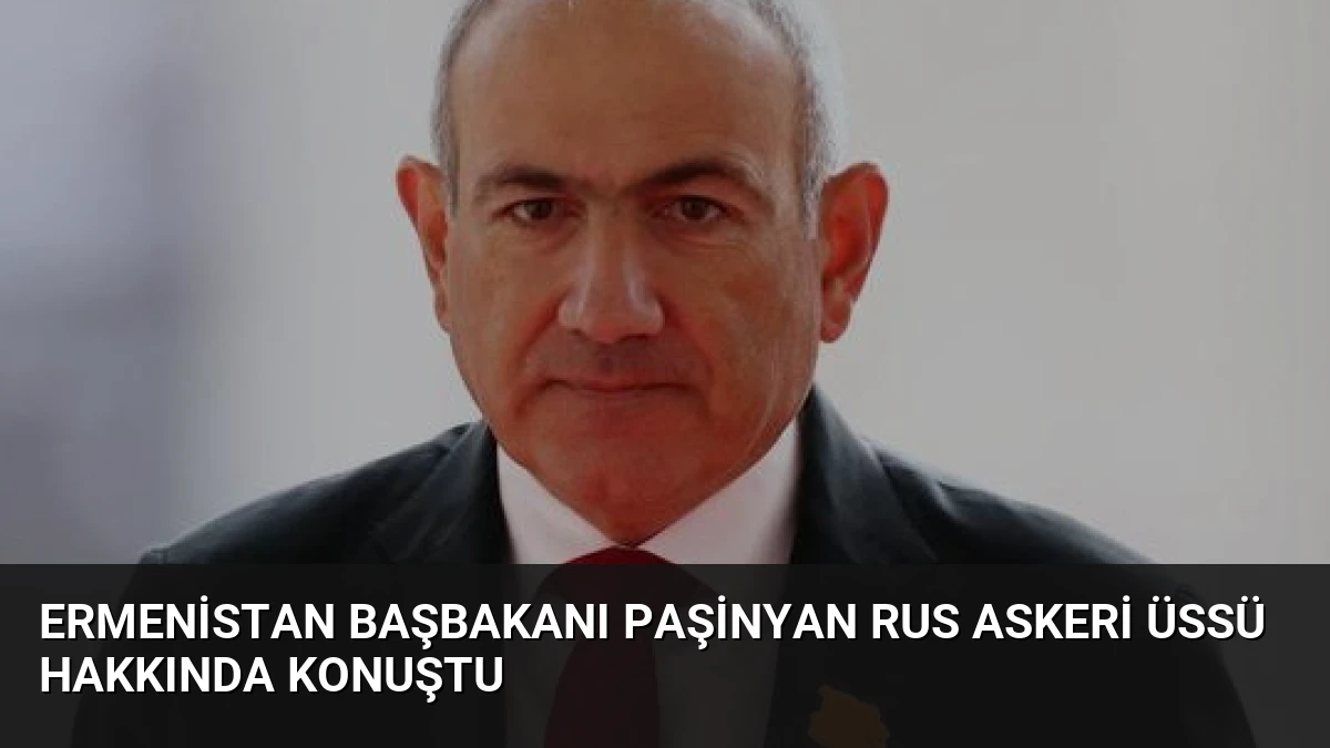 Ermenistan Başbakanı Paşinyan Rus Askeri Üssü Hakkında Konuştu