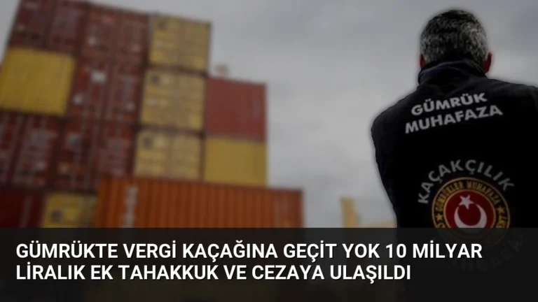 Gümrükte Vergi Kaçağına Geçit Yok 10 Milyar Liralık Ek Tahakkuk ve Cezaya Ulaşıldı