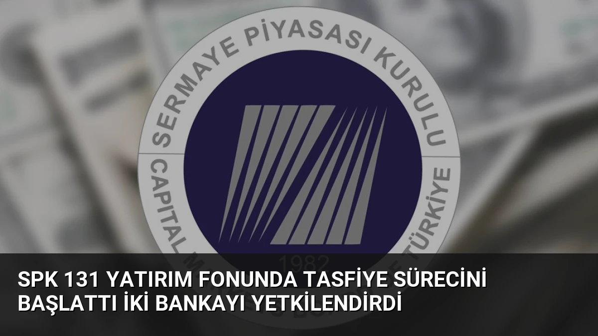 SPK 131 Yatırım Fonunda Tasfiye Sürecini Başlattı İki Bankayı Yetkilendirdi