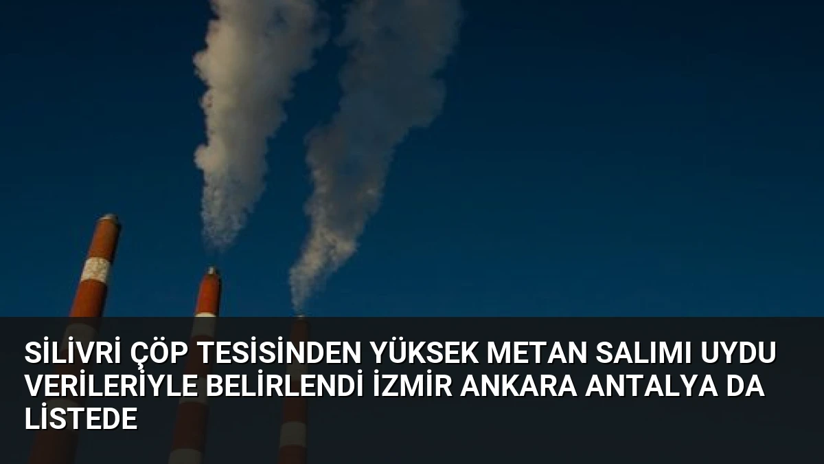 Silivri Çöp Tesisinden Yüksek Metan Salımı Uydu Verileriyle Belirlendi İzmir Ankara Antalya da Listede